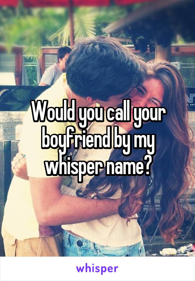 Would you call your boyfriend by my whisper name?