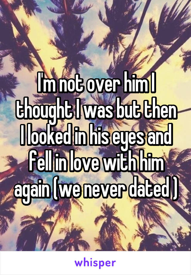 I'm not over him I thought I was but then I looked in his eyes and fell in love with him again (we never dated )