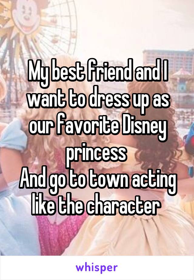 My best friend and I want to dress up as our favorite Disney princess 
And go to town acting like the character 