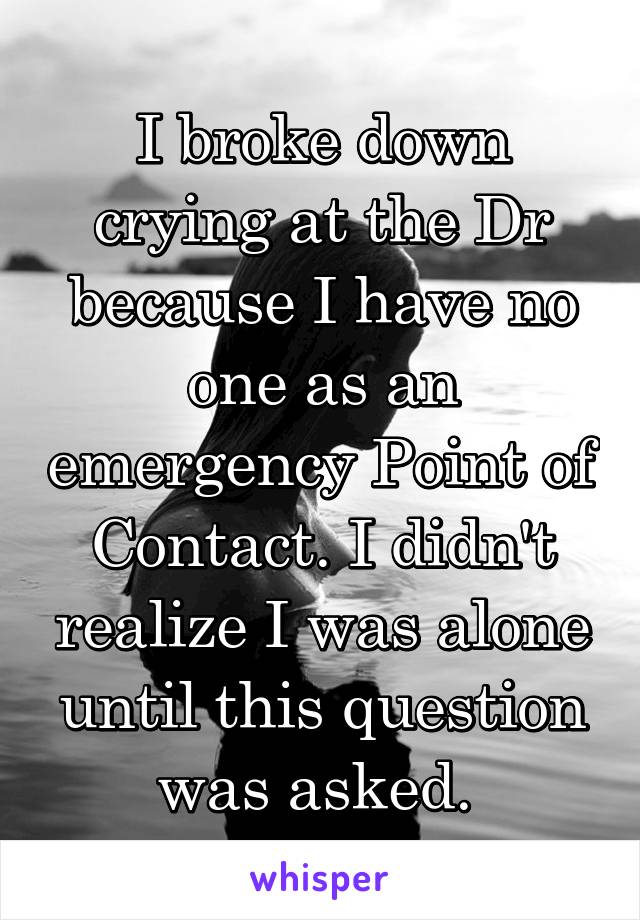 I broke down crying at the Dr because I have no one as an emergency Point of Contact. I didn't realize I was alone until this question was asked. 