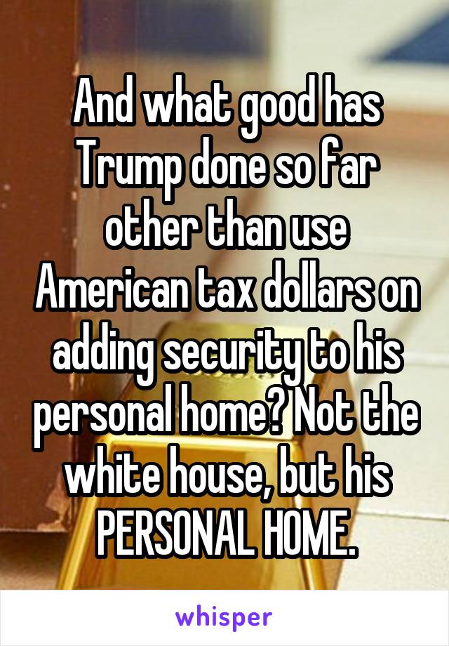 And what good has Trump done so far other than use American tax dollars on adding security to his personal home? Not the white house, but his PERSONAL HOME.