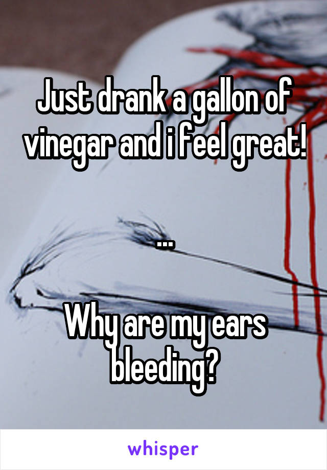 Just drank a gallon of vinegar and i feel great!

...

Why are my ears bleeding?