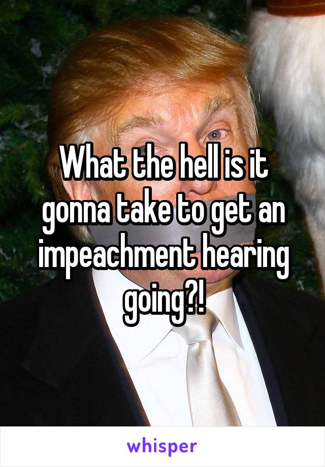 What the hell is it gonna take to get an impeachment hearing going?!