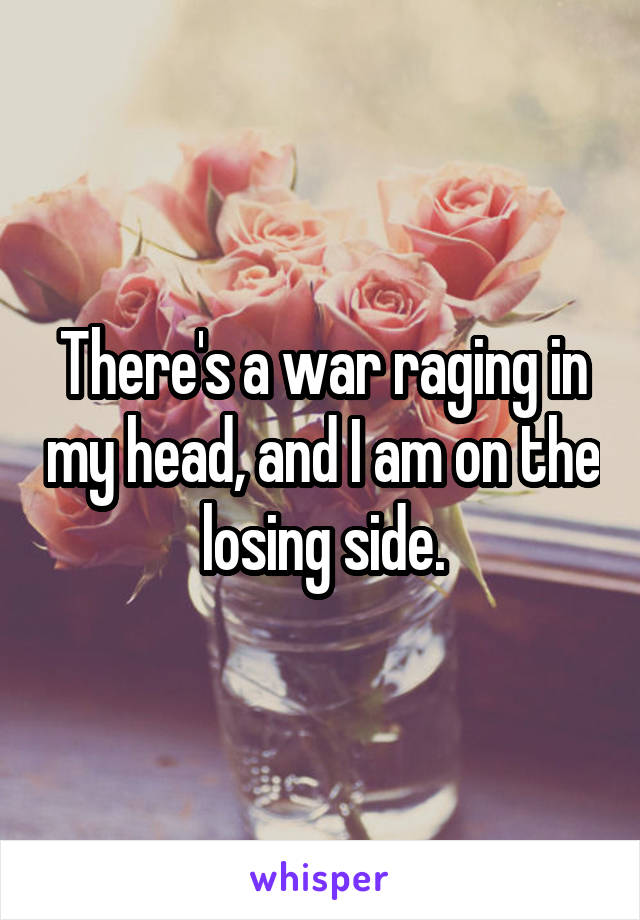 There's a war raging in my head, and I am on the losing side.