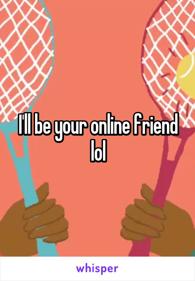 I'll be your online friend lol