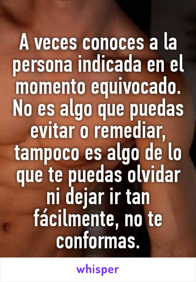 A veces conoces a la persona indicada en el momento equivocado. No es algo que puedas evitar o remediar, tampoco es algo de lo que te puedas olvidar ni dejar ir tan fácilmente, no te conformas.