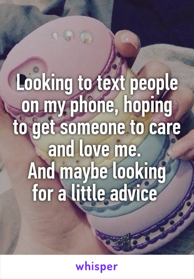 Looking to text people on my phone, hoping to get someone to care and love me. 
And maybe looking for a little advice 