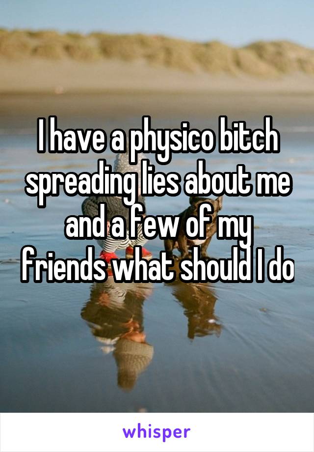 I have a physico bitch spreading lies about me and a few of my friends what should I do 