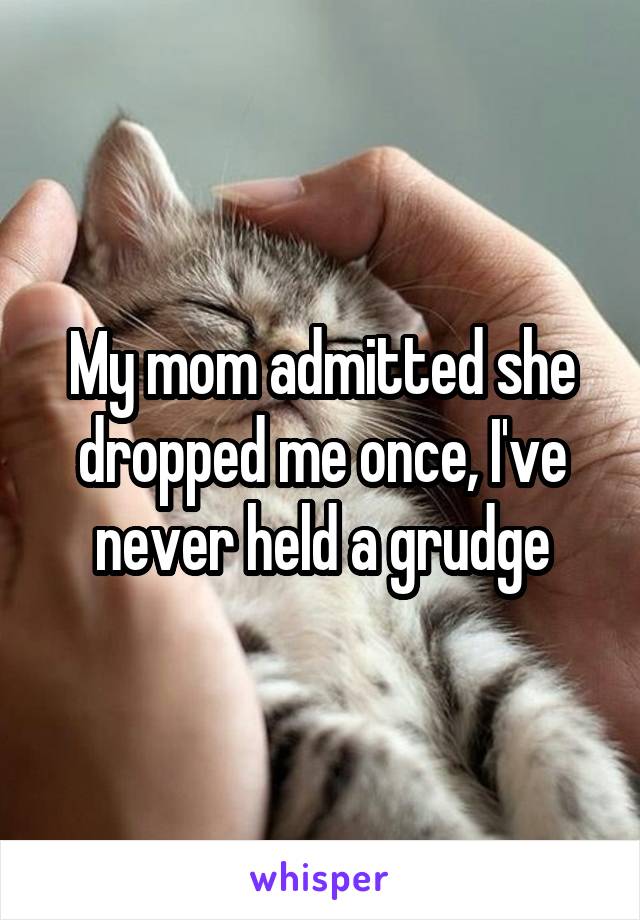 My mom admitted she dropped me once, I've never held a grudge