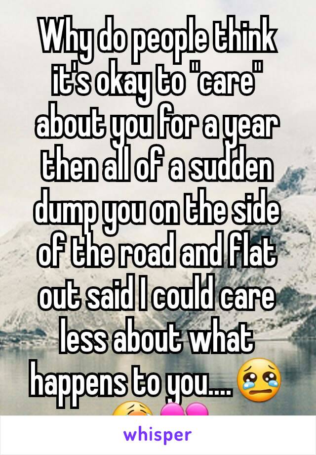 Why do people think it's okay to "care" about you for a year then all of a sudden dump you on the side of the road and flat out said I could care less about what happens to you....😢😭💔