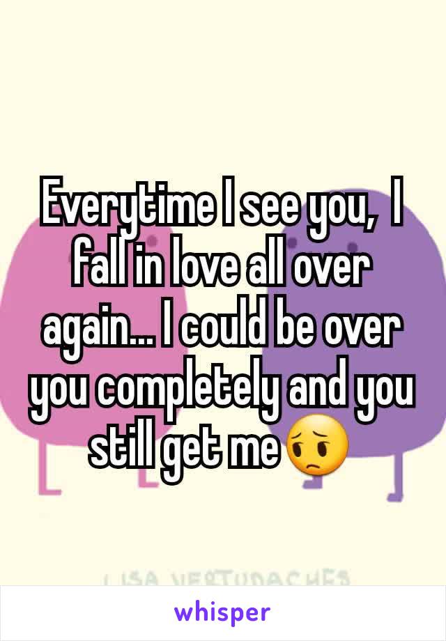 Everytime I see you,  I fall in love all over again... I could be over you completely and you still get me😔