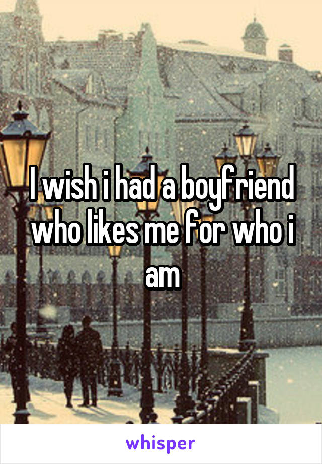 I wish i had a boyfriend who likes me for who i am