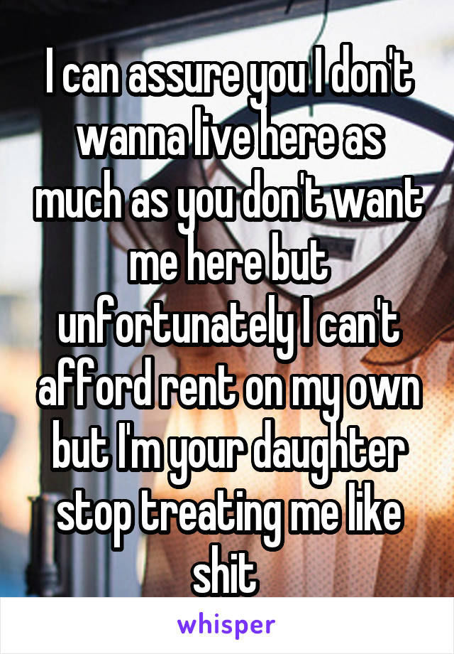 I can assure you I don't wanna live here as much as you don't want me here but unfortunately I can't afford rent on my own but I'm your daughter stop treating me like shit 