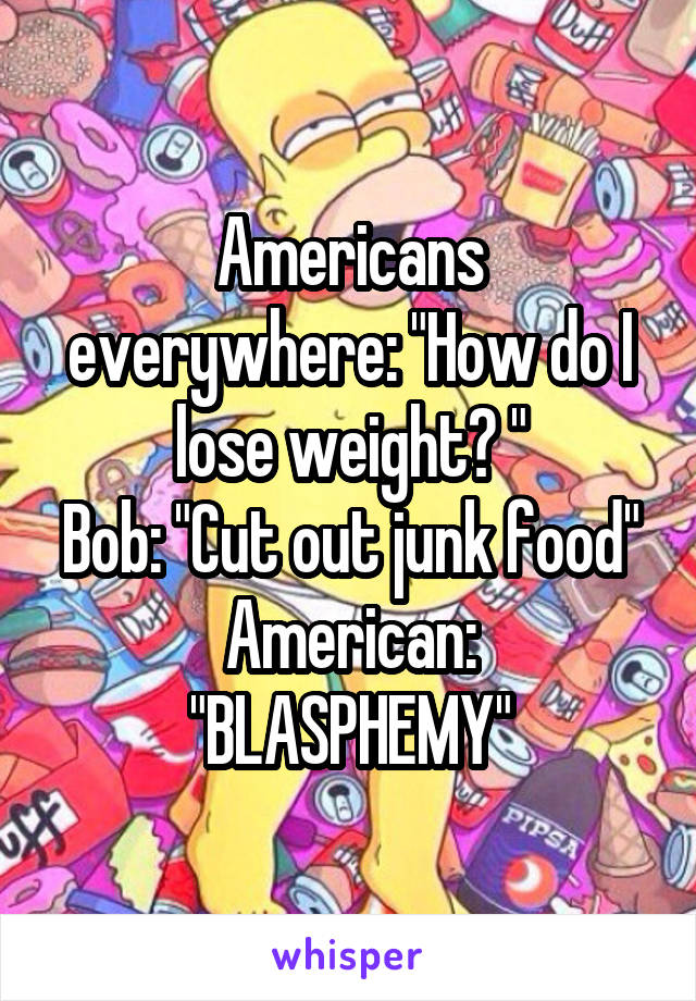 Americans everywhere: "How do I lose weight? "
Bob: "Cut out junk food"
American: "BLASPHEMY"