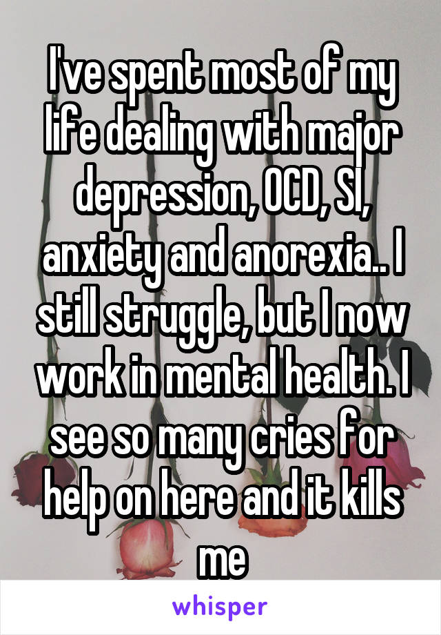 I've spent most of my life dealing with major depression, OCD, SI, anxiety and anorexia.. I still struggle, but I now work in mental health. I see so many cries for help on here and it kills me