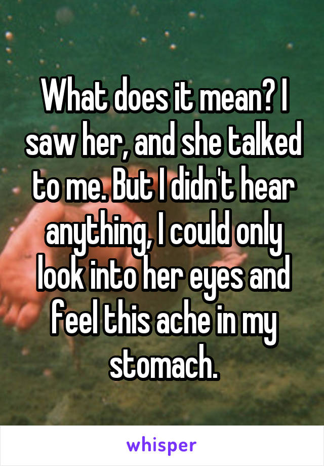 What does it mean? I saw her, and she talked to me. But I didn't hear anything, I could only look into her eyes and feel this ache in my stomach.