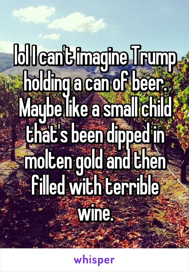 lol I can't imagine Trump holding a can of beer. Maybe like a small child that's been dipped in molten gold and then filled with terrible wine.