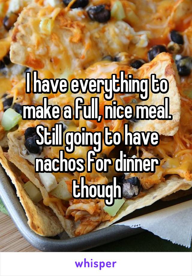 I have everything to make a full, nice meal. Still going to have nachos for dinner though