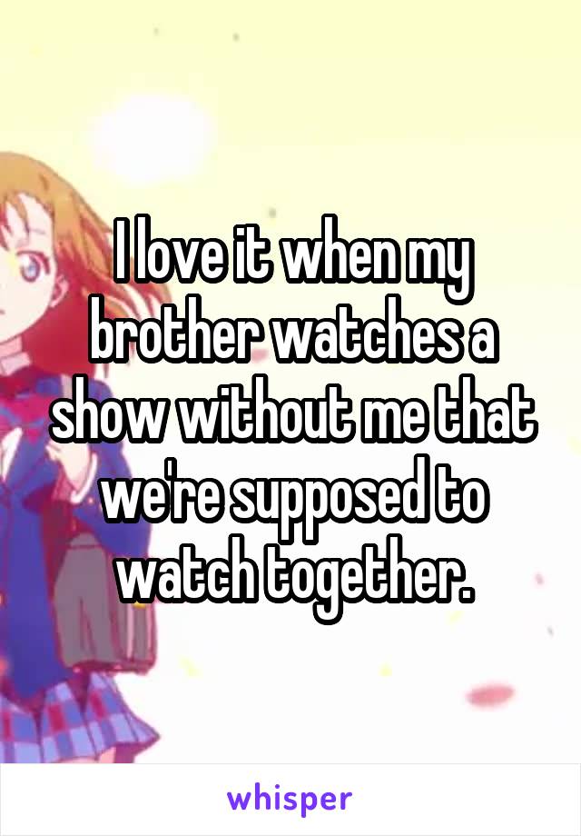 I love it when my brother watches a show without me that we're supposed to watch together.