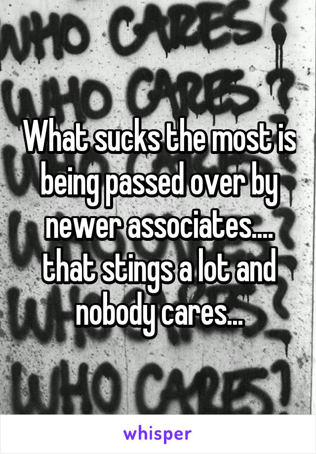 What sucks the most is being passed over by newer associates.... that stings a lot and nobody cares...