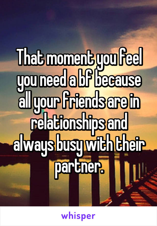 That moment you feel you need a bf because all your friends are in relationships and always busy with their partner.