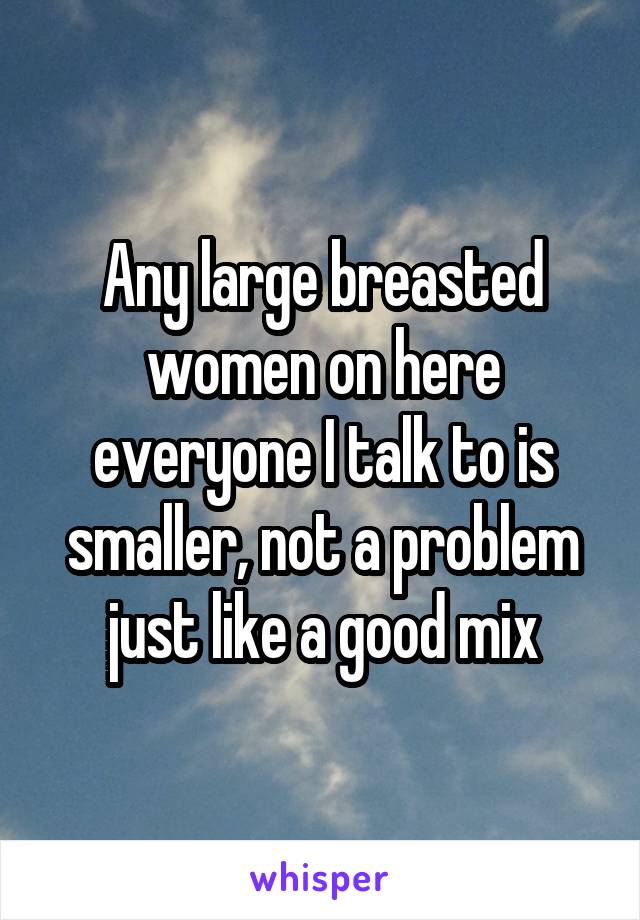 Any large breasted women on here everyone I talk to is smaller, not a problem just like a good mix