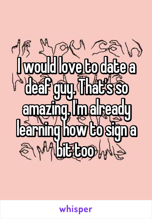 I would love to date a deaf guy. That's so amazing. I'm already learning how to sign a bit too 