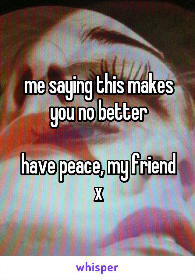 me saying this makes you no better

have peace, my friend x