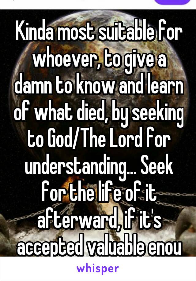 Kinda most suitable for whoever, to give a damn to know and learn of what died, by seeking to God/The Lord for understanding... Seek for the life of it afterward, if it's accepted valuable enou