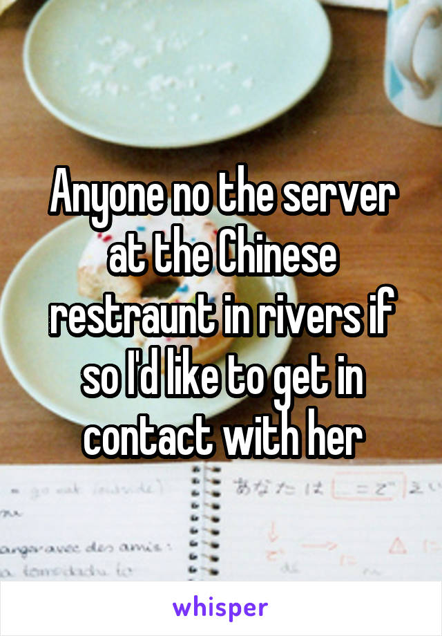 Anyone no the server at the Chinese restraunt in rivers if so I'd like to get in contact with her