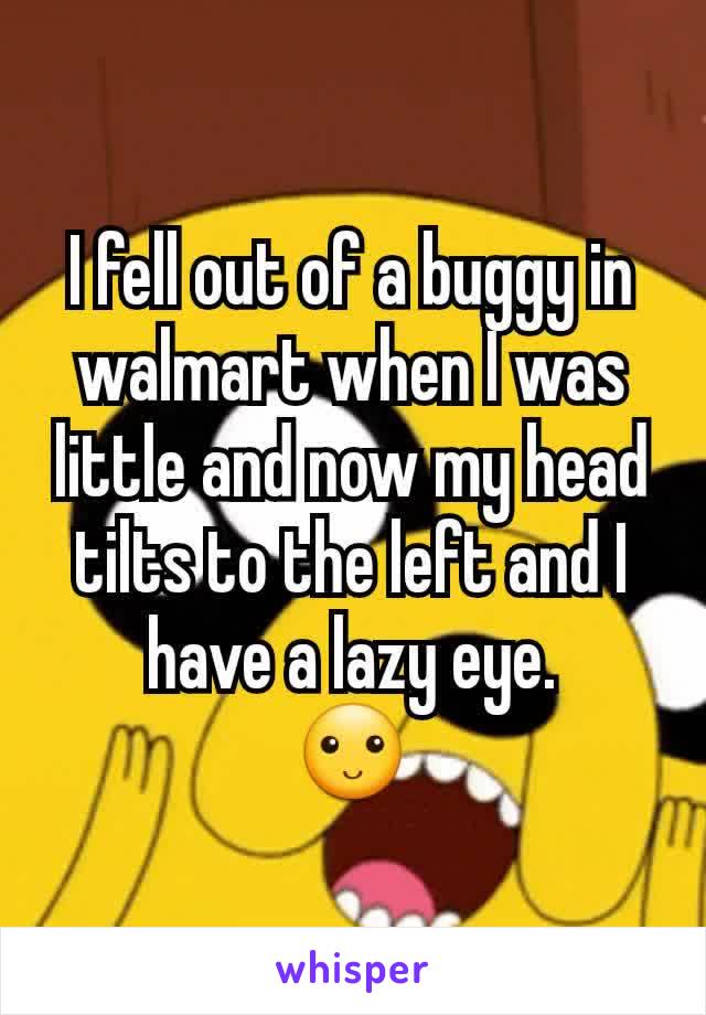 I fell out of a buggy in walmart when I was little and now my head tilts to the left and I have a lazy eye.
🙂