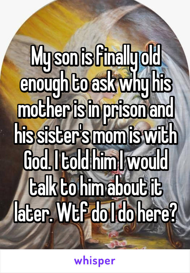 My son is finally old enough to ask why his mother is in prison and his sister's mom is with God. I told him I would talk to him about it later. Wtf do I do here?