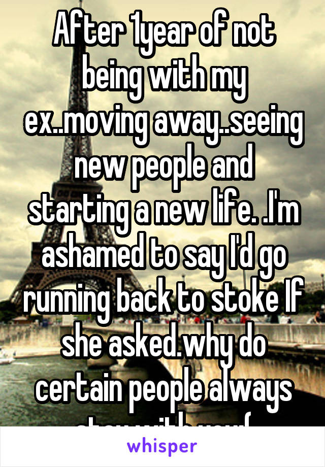 After 1year of not being with my ex..moving away..seeing new people and starting a new life. .I'm ashamed to say I'd go running back to stoke If she asked.why do certain people always stay with you:(