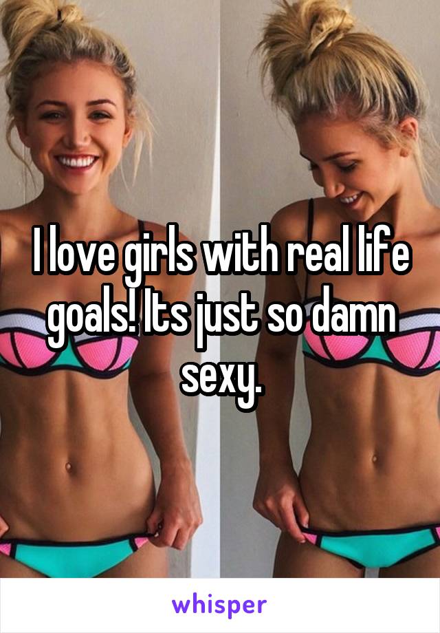 I love girls with real life goals! Its just so damn sexy.