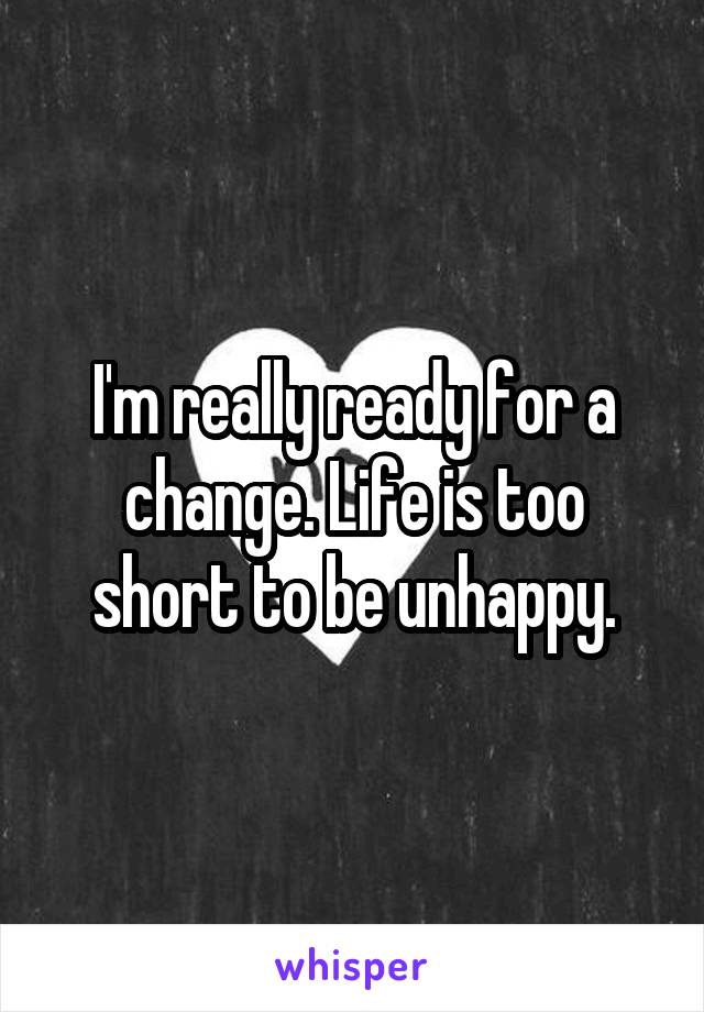 I'm really ready for a change. Life is too short to be unhappy.