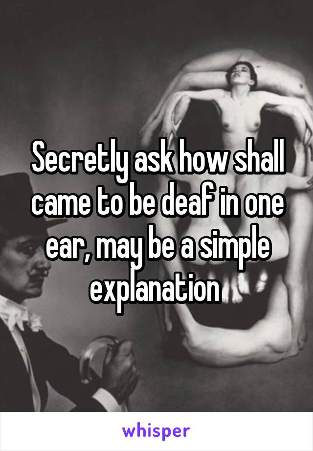 Secretly ask how shall came to be deaf in one ear, may be a simple explanation 