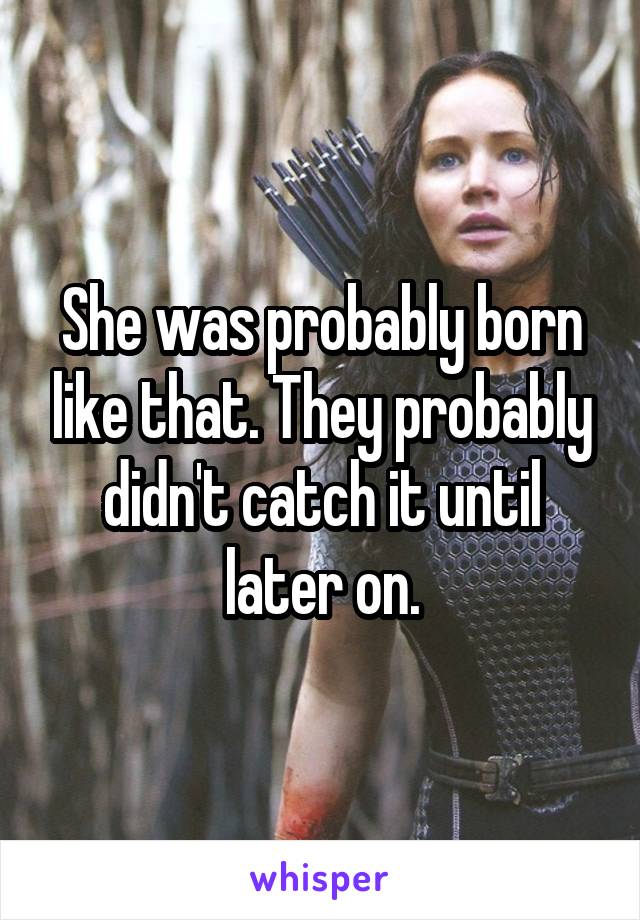 She was probably born like that. They probably didn't catch it until later on.