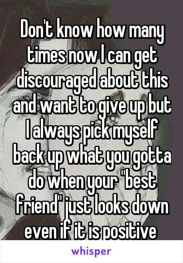 Don't know how many times now I can get discouraged about this and want to give up but I always pick myself back up what you gotta do when your "best friend" just looks down even if it is positive 