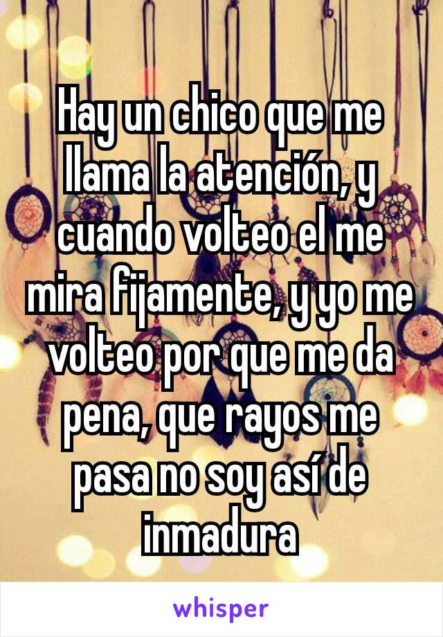 Hay un chico que me llama la atención, y cuando volteo el me mira fijamente, y yo me volteo por que me da pena, que rayos me pasa no soy así de inmadura