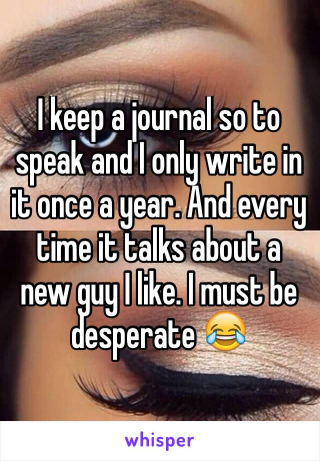 I keep a journal so to speak and I only write in it once a year. And every time it talks about a new guy I like. I must be desperate 😂