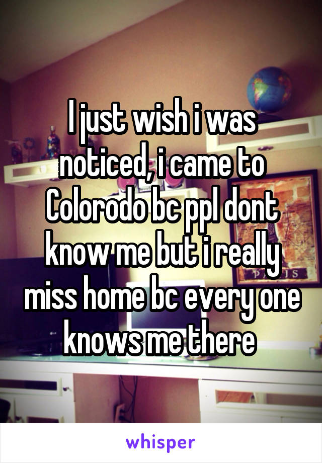 I just wish i was noticed, i came to Colorodo bc ppl dont know me but i really miss home bc every one knows me there 