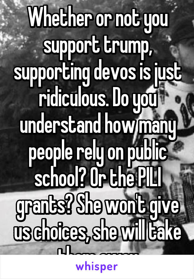 Whether or not you support trump, supporting devos is just ridiculous. Do you understand how many people rely on public school? Or the PILI grants? She won't give us choices, she will take them away