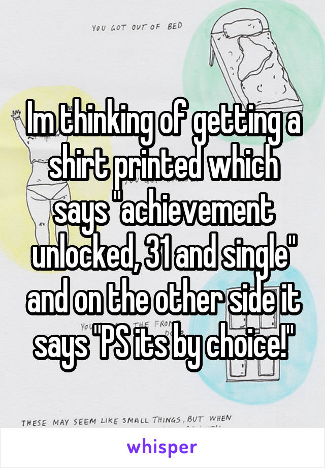 Im thinking of getting a shirt printed which says "achievement unlocked, 31 and single" and on the other side it says "PS its by choice!"