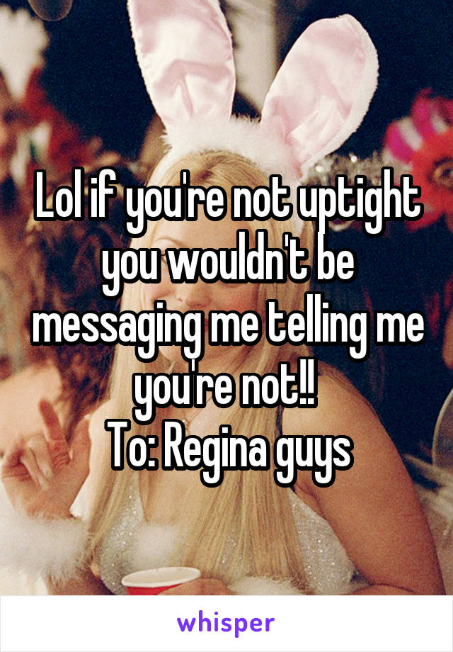 Lol if you're not uptight you wouldn't be messaging me telling me you're not!! 
To: Regina guys