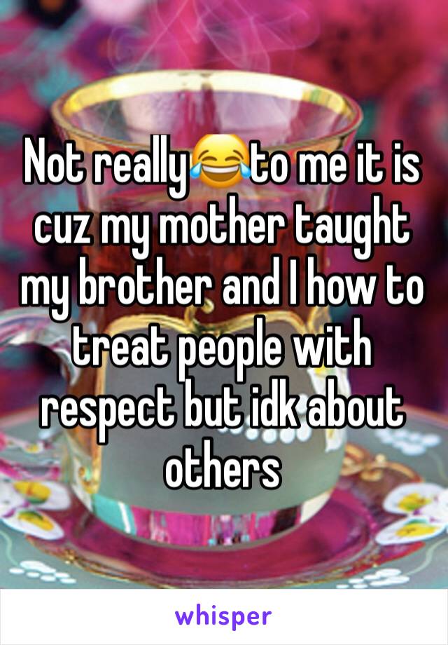 Not really😂to me it is cuz my mother taught my brother and I how to treat people with respect but idk about others