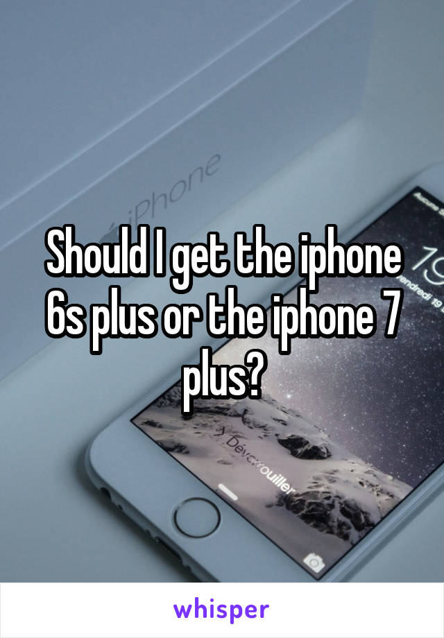 Should I get the iphone 6s plus or the iphone 7 plus?