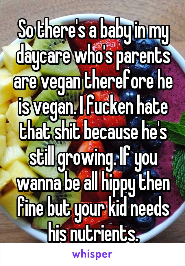 So there's a baby in my daycare who's parents are vegan therefore he is vegan. I fucken hate that shit because he's still growing. If you wanna be all hippy then fine but your kid needs his nutrients.