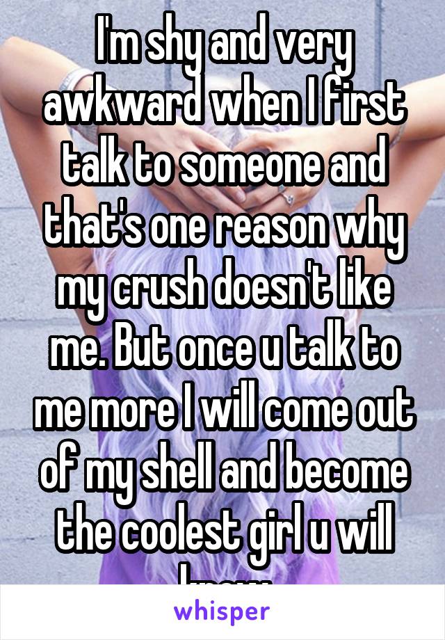 I'm shy and very awkward when I first talk to someone and that's one reason why my crush doesn't like me. But once u talk to me more I will come out of my shell and become the coolest girl u will know