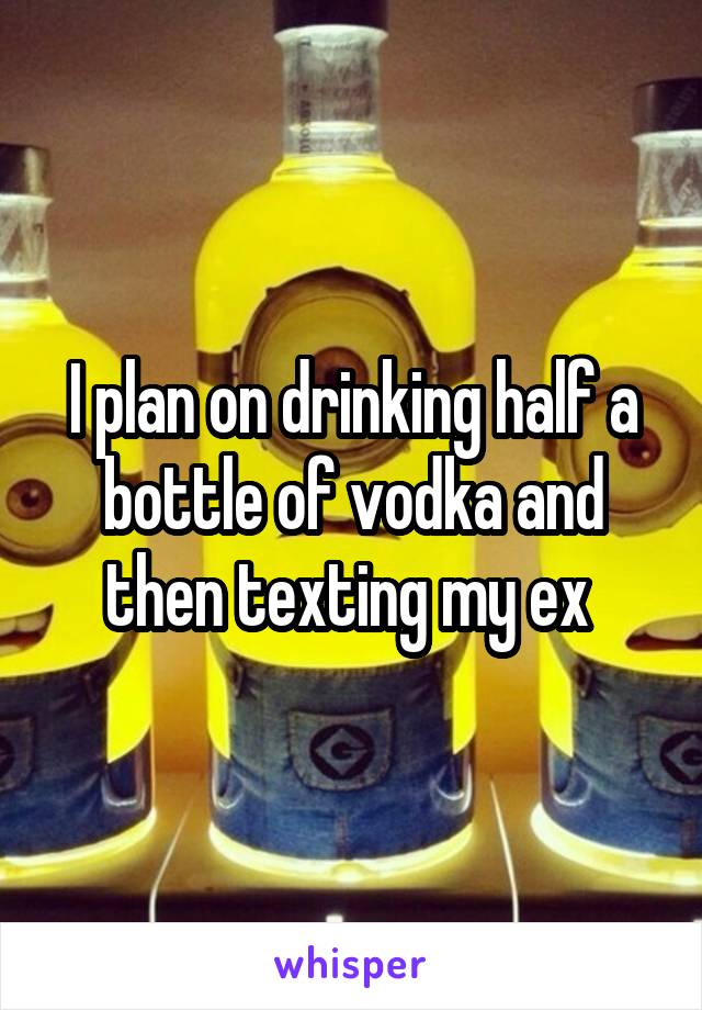 I plan on drinking half a bottle of vodka and then texting my ex 