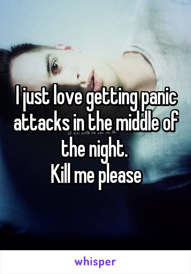 I just love getting panic attacks in the middle of the night. 
Kill me please